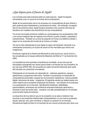 ¿Qué depara para el futuro de Apple?
Los rumores para esta empresa están en cada esquina. Apple ha logrado
reinventarse y ser un icono en el mundo de la computación.

Apple se ha posicionado como una empresa con computadoras de gran diseño y
gran potencia para diseñadores y productores de video. Sin embargo, se espera
que en los próximos años, Apple busque recuperar a los usuarios comunes de
escritorio con modelos más económicos de sus computadoras.

Ya se han anunciado próximos modelos en computadoras con procesadores Intel
y se rumora cualquier tipo de mejoras a los iPod en cuanto a diseño, capacidad y
características. También se rumora de expandir el iTunes a la telefonía celular y
seguir en la conquista del mundo de la música y el video.

Tal vez lo más interesantes es que Apple se sigue reinventando, lanzando muy
interesantes productos y en busca de crecer en los mercados que menos nos
imaginamos.

El artículo original de la Historia de Microsoft ha sido escrito por Javier Comín y
fue actualizada por el equipo editorial de Maestros del Web el 11 de diciembre de
2005.

La competencia entre grandes compañías es inevitable, es por eso que las
tecnologías emergentes son claves para el éxito o el fracaso de una compañía. Es
por eso que APPLE INC. Se encuentra en estos momentos liderando gran parte
del mercado con productos innovadores.

Participando en el mercado con desarrollo de sistemas operativos, equipos,
aplicaciones y programas entre otros. También incursionando en desarrollo de
computadoras personales, equipos de comunicación inalámbrica, música portable
digital, soluciones de redes programas. El siguiente estudio se realiza desde una
visión externa de la compañía analizando los factores que influyen en la empresa
y su participación en el mercado. Identificando fortalezas, debilidades,
oportunidades y amenazas que enfrenta la empresa evaluando cada factor y
tomando cursos de acción para mantener una alta competitividad en el mercado
como la tiene hasta el momento.

La disyuntiva de hoy está en que en la compañía no se sabe si destinar más
recursos a sus productos tradicionales (computadores) o a sus nuevos productos
(Ipods, Iphones, etc), para mantener o mejorar su posición en el mercado.
Actualmente Apple es líder en el mercado de sus nuevos productos pero tiene una
 