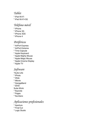 Tablet
* iPad Wi-Fi
* iPad Wi-Fi+3G


Teléfono móvil
* iPhone
* iPhone 3G
* iPhone 3GS
* iPhone 4


Periféricos
* AirPort Express
* AirPort Extreme
* Time Capsule
* Apple Keyboard
* Apple Mighty Mouse
* Apple Magic Mouse
* Apple Cinema Display
* Apple TV


Software
*Suite iLife
* iPhoto
* iWeb
* iMovie
* GarageBand
* iDVD
Suite iWork
* Keynote
* Pages
* Numbers


Aplicaciones profesionales
* Aperture
* Final Cut
* Logic Studio
 