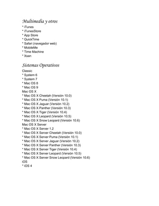 Multimedia y otros
* iTunes
* iTunesStore
* App Store
* QuickTime
* Safari (navegador web)
* MobileMe
* Time Machine
* Xsan


Sistemas Operativos
Classic
* System 6
* System 7
* Mac OS 8
* Mac OS 9
Mac OS X
* Mac OS X Cheetah (Versión 10.0)
* Mac OS X Puma (Versión 10.1)
* Mac OS X Jaguar (Versión 10.2)
* Mac OS X Panther (Versión 10.3)
* Mac OS X Tiger (Versión 10.4)
* Mac OS X Leopard (Versión 10.5)
* Mac OS X Snow Leopard (Versión 10.6)
Mac OS X Server
* Mac OS X Server 1.2
* Mac OS X Server Cheetah (Versión 10.0)
* Mac OS X Server Puma (Versión 10.1)
* Mac OS X Server Jaguar (Versión 10.2)
* Mac OS X Server Panther (Versión 10.3)
* Mac OS X Server Tiger (Versión 10.4)
* Mac OS X Server Leopard (Versión 10.5)
* Mac OS X Server Snow Leopard (Versión 10.6)
iOS
* iOS 4
 