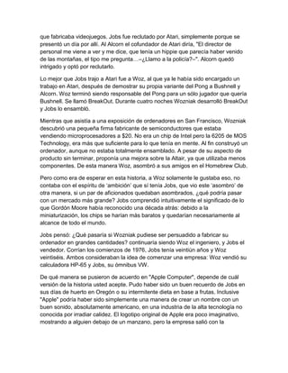 que fabricaba videojuegos. Jobs fue reclutado por Atari, simplemente porque se
presentó un día por allí. Al Alcorn el cofundador de Atari diría, "El director de
personal me viene a ver y me dice, que tenía un hippie que parecía haber venido
de las montañas, el tipo me pregunta…–¿Llamo a la policía?–". Alcorn quedó
intrigado y optó por reclutarlo.

Lo mejor que Jobs trajo a Atari fue a Woz, al que ya le había sido encargado un
trabajo en Atari, después de demostrar su propia variante del Pong a Bushnell y
Alcorn. Woz terminó siendo responsable del Pong para un sólo jugador que quería
Bushnell. Se llamó BreakOut. Durante cuatro noches Wozniak desarrolló BreakOut
y Jobs lo ensambló.

Mientras que asistía a una exposición de ordenadores en San Francisco, Wozniak
descubrió una pequeña firma fabricante de semiconductores que estaba
vendiendo microprocesadores a $20. No era un chip de Intel pero la 6205 de MOS
Technology, era más que suficiente para lo que tenía en mente. Al fin construyó un
ordenador, aunque no estaba totalmente ensamblado. A pesar de su aspecto de
producto sin terminar, proponía una mejora sobre la Altair, ya que utilizaba menos
componentes. De esta manera Woz, asombró a sus amigos en el Homebrew Club.

Pero como era de esperar en esta historia, a Woz solamente le gustaba eso, no
contaba con el espíritu de „ambición‟ que sí tenía Jobs, que vio este „asombro‟ de
otra manera, si un par de aficionados quedaban asombrados, ¿qué podría pasar
con un mercado más grande? Jobs comprendió intuitivamente el significado de lo
que Gordón Moore había reconocido una década atrás: debido a la
miniaturización, los chips se harían más baratos y quedarían necesariamente al
alcance de todo el mundo.

Jobs pensó: ¿Qué pasaría si Wozniak pudiese ser persuadido a fabricar su
ordenador en grandes cantidades? continuaría siendo Woz el ingeniero, y Jobs el
vendedor. Corrían los comienzos de 1976, Jobs tenía veintiún años y Woz
veintiséis. Ambos consideraban la idea de comenzar una empresa: Woz vendió su
calculadora HP-65 y Jobs, su ómnibus VW.

De qué manera se pusieron de acuerdo en "Apple Computer", depende de cuál
versión de la historia usted acepte. Pudo haber sido un buen recuerdo de Jobs en
sus días de huerto en Oregón o su intermitente dieta en base a frutas. Inclusive
"Apple" podría haber sido simplemente una manera de crear un nombre con un
buen sonido, absolutamente americano, en una industria de la alta tecnología no
conocida por irradiar calidez. El logotipo original de Apple era poco imaginativo,
mostrando a alguien debajo de un manzano, pero la empresa salió con la
 