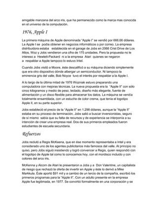 amigable manzana del arco iris, que ha permanecido como la marca mas conocida
en el universo de la computación.

1976, Apple I
La primera máquina de Apple denominada “Apple I” se vendió por 666,66 dólares.
La Apple I se podía obtener en negocios informáticos o por correo. La empresa
distribuidora estaba establecida en el garage de Jobs en 2066 Crist Drive de Los
Altos. Woz y Jobs vendieron una cifra de 175 unidades. Pero la propuesta no le
intereso a Hewlett-Packard ni a la empresa Atari quienes se negaron
a respaldar a Apple tampoco lo estuvo Intel.

Cuando Jobs visitó a Moore, éste descalificó a su máquina diciendo simplemente
que era otro dispositivo dónde albergar un semiconductor. Ni tampoco la
eminencia gris del valle, Bob Noyce tuvo el interés por respaldar a la Apple I.

A lo largo de la última mitad de 1976 Wozniak estuvo preparando una
computadora con mejoras técnicas. La nueva propuesta era la “Apple II” con sólo
cinco kilogramos y medio de peso, teclado, diseño más elegante, fuente de
alimentación y un disco flexible para almacenar los datos. La máquina se vendía
totalmente ensamblada, con un estuche de color crema, que tenía el logotipo
Apple II, en su parte superior.

Jobs estableció el precio de la “Apple II” en 1.298 dólares, aunque la “Apple II”
estaba en su proceso de terminación, Jobs salió a buscar inversionistas, seguro
de sí mismo sabía que su falta de recursos y de experiencia se interponía a su
intención de crear una empresa real. Dos de sus primeros empleados fueron
estudiantes de escuela secundaria.

Refuerzos
Jobs reclutó a Regis McKeena, que en ése momento representaba a Intel y era
considerado uno de los agentes publicitarios más famosos del valle. Al principio no
quiso, pero Jobs siguió insistiendo y logró convencer a Regis, quien respondió con
el logotipo de Apple tal como lo conocemos hoy, con el mordisco incluido y con
colores del arco iris.

McKenna y Alcorn de Atari le presentaron a Jobs y a Don Valentine, un capitalista
de riesgo que rechazó la oferta de invertir en Apple y éste lo derivó a Mike
Markkula. Éste aportó $91 mil y a cambio de un tercio de la compañía, escribió los
primeros programas para la “Apple II”. Con un adulto presente en la empresa
Apple fue legitimada, en 1977. Se convirtió formalmente en una corporación y se
 