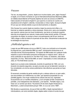Fracasos
Tal vez, se preguntarán, ¿bueno, Apple tuvo muchos éxitos, pero, algún fracaso?
sí Apple, en el mismo momento en que la International Bussiness Machines (IBM)
se hallaba desarrollando el Proyecto Ajedrez tal como se conoce a la IBM PC,
había sacado al mercado la Apple III, que suponía un avance en cuanto a la
arquitectura de la Apple II, además, incorporaba un disco rígido. Aunque la Apple
III tuvo que ser retirada debido a que era técnicamente un desastre.

Otro fracaso fue cuando Apple se resistía a bajar los precios de la Mac y no
licenciar su sistema operativo a otras empresas. Grave error, para una compañía
que suponía -pienso que con buen fundamento- que tenía un producto superior,
este tipo de arrogancia era natural y hasta podría haber tenido sentido. El fracaso
corporativo de Apple, la condujo a tener una participación del 20 por ciento en
1983 a llegar a sólo la mitad en el período de dos años. Obviamente la elección de
la estrategia era equívoca.

¿Publicidad agresiva a mí?
Luego de que IBM sacase a la luz su IBM PC, hubo una confusión en el mercado,
la pregunta era ¿qué pretendía IBM con esto?, obviamente introducirse en el
mercado de las microcomputadoras. "El ingreso de IBM acabó con cualquier duda
respecto a que la informática personal constituyera un negocio serio", decía un
aviso publicado en esa época en The New York Times, no obstante, Jobs debía
responder y lo hizo. "Bienvenida IBM, en serio". Expresaba un aviso colocado por
Jobs, en The Wall Street Journal.

Apple tuvo su propio aviso destacado, durante el superbowl de 1984, con una
duración de sesenta segundos, se pasó una sola vez por la televisión nacional, y
fue considerado uno de los avisos publicitarios más efectivos que jamás se haya
difundido.

El escenario constaba de gente vestida de gris y cabeza calva en un gran salón,
que escuchaban con indiferencia a su líder, que aparecía proyectado en una
pantalla gigante. Una mujer vestida de los colores del arco iris, ingresaba
bruscamente con un martillo antisistema, y se lo arrojaba al líder rompiendo la
pantalla, y los trabajadores eran liberados, y de repente…Pantalla negra y una
frase con un sonido que decía: "El próximo 24 de enero Apple introducirá su
Macintosh, y usted comprenderá porqué 1984, no va a ser como 1984".

Ello llevaba a suposiciones, de que el líder era IBM, y Apple representaba el
individualismo, así como también Apple, dejaba saber a todo el mundo de que
 