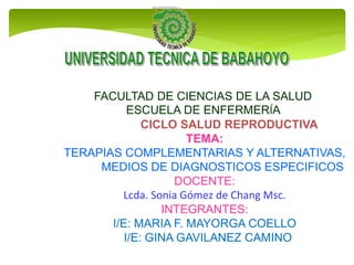 FACULTAD DE CIENCIAS DE LA SALUD
ESCUELA DE ENFERMERÍA
CICLO SALUD REPRODUCTIVA
TEMA:
TERAPIAS COMPLEMENTARIAS Y ALTERNATIVAS,
MEDIOS DE DIAGNOSTICOS ESPECIFICOS
DOCENTE:
Lcda. Sonia Gómez de Chang Msc.
INTEGRANTES:
I/E: MARIA F. MAYORGA COELLO
I/E: GINA GAVILANEZ CAMINO
 