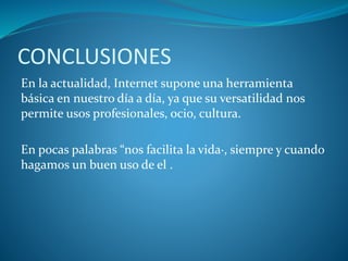 CONCLUSIONES
En la actualidad, Internet supone una herramienta
básica en nuestro día a día, ya que su versatilidad nos
permite usos profesionales, ocio, cultura.
En pocas palabras “nos facilita la vida·, siempre y cuando
hagamos un buen uso de el .
 