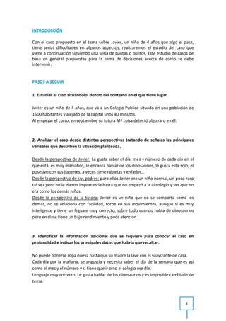 INTRODUCCIÓN

Con el caso propuesto en el tema sobre Javier, un niño de 4 años que algo el pasa,
tiene serias dificultades en algunos aspectos, realizaremos el estudio del caso que
viene a continuación siguiendo una sería de pautas o puntos. Este estudio de casos de
basa en general propuestas para la toma de decisiones acerca de como se debe
intervenir.


PASOS A SEGUIR

1. Estudiar el caso situándolo dentro del contexto en el que tiene lugar.

Javier es un niño de 4 años, que va a un Colegio Público situado en una población de
1500 habitantes y alejado de la capital unos 40 minutos.
Al empezar el curso, en septiembre su tutora Mª Luisa detectó algo raro en él.



2. Analizar el caso desde distintas perspectivas tratando de señalas las principales
variables que describen la situación planteada.

Desde la perspectiva de Javier: Le gusta saber el día, mes y número de cada día en el
que está, es muy maniático, le encanta hablar de los dinosaurios, le gusta esta solo, el
posesivo con sus juguetes, a veces tiene rabietas y enfados…
Desde la perspectiva de sus padres: para ellos Javier era un niño normal, un poco raro
tal vez pero no le dieron importancia hasta que no empezó a ir al colegio y ver que no
era como los demás niños.
Desde la perspectiva de la tutora: Javier es un niño que no se comporta como los
demás, no se relaciona con facilidad, torpe en sus movimientos, aunque si es muy
inteligente y tiene un leguaje muy correcto, sobre todo cuando habla de dinosaurios
pero en clase tiene un bajo rendimiento y poca atención.



3. Identificar la información adicional que se requiere para conocer el caso en
profundidad e indicar los principales datos que habría que recalcar.

No puede ponerse ropa nueva hasta que su madre la lave con el suavizante de casa.
Cada día por la mañana, se angustia y necesita saber el día de la semana que es así
como el mes y el número y si tiene que ir o no al colegio ese día.
Lenguaje muy correcto. Le gusta hablar de los dinosaurios y es imposible cambiarle de
tema.



                                                                                   3
 