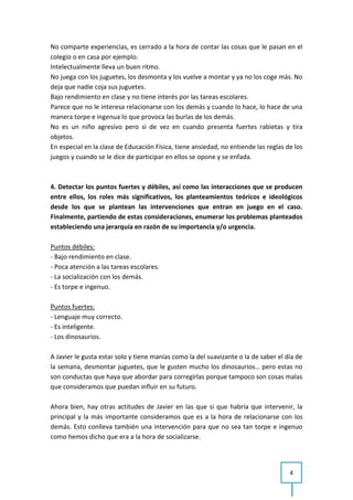 No comparte experiencias, es cerrado a la hora de contar las cosas que le pasan en el
colegio o en casa por ejemplo.
Intelectualmente lleva un buen ritmo.
No juega con los juguetes, los desmonta y los vuelve a montar y ya no los coge más. No
deja que nadie coja sus juguetes.
Bajo rendimiento en clase y no tiene interés por las tareas escolares.
Parece que no le interesa relacionarse con los demás y cuando lo hace, lo hace de una
manera torpe e ingenua lo que provoca las burlas de los demás.
No es un niño agresivo pero si de vez en cuando presenta fuertes rabietas y tira
objetos.
En especial en la clase de Educación Física, tiene ansiedad, no entiende las reglas de los
juegos y cuando se le dice de participar en ellos se opone y se enfada.



4. Detectar los puntos fuertes y débiles, así como las interacciones que se producen
entre ellos, los roles más significativos, los planteamientos teóricos e ideológicos
desde los que se plantean las intervenciones que entran en juego en el caso.
Finalmente, partiendo de estas consideraciones, enumerar los problemas planteados
estableciendo una jerarquía en razón de su importancia y/o urgencia.

Puntos débiles:
- Bajo rendimiento en clase.
- Poca atención a las tareas escolares.
- La socialización con los demás.
- Es torpe e ingenuo.

Puntos fuertes:
- Lenguaje muy correcto.
- Es inteligente.
- Los dinosaurios.

A Javier le gusta estar solo y tiene manías como la del suavizante o la de saber el día de
la semana, desmontar juguetes, que le gusten mucho los dinosaurios… pero estas no
son conductas que haya que abordar para corregirlas porque tampoco son cosas malas
que consideramos que puedan influir en su futuro.

Ahora bien, hay otras actitudes de Javier en las que si que habría que intervenir, la
principal y la más importante consideramos que es a la hora de relacionarse con los
demás. Esto conlleva también una intervención para que no sea tan torpe e ingenuo
como hemos dicho que era a la hora de socializarse.




                                                                                     4
 