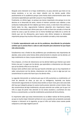 Después sería intervenir en el bajo rendimiento y la poca atención que tiene en las
tareas escolares, a su vez una mejor relación con los demás puede influir
positivamente en lo académico porque como hemos dicho anteriormente Javier tiene
una buena capacidad para aprender ya que es muy inteligente.
Finalmente, en último lugar, no porque sea menos importante sino porque no es tan
decisivo en el desarrollo de Javier, estaría el intentar controlar esas rabietas y esas
conductas inadecuadas de tirar objetos que tiene a veces, si esto fuera más continuo y
fuerte todos los días, seguramente hubieran adquirido otra importancia mayor.
También se intervendría por último para que el niño no fuera tan cerrado a la hora de
contar las cosas y que las contara con la misma facilidad que habla de su centro de
interés que son los dinosaurios, pero bueno esto último tampoco es demasiado
importante porque hay muchos niños que son también cerrados y más reservados.



5. Estudiar separadamente cada uno de los problemas, describiendo los principales
cambios que es preciso llevar a cabo en cada situación para solucionar los que hayan
sido seleccionados.

Estudiaremos mas a fondo los dos problemas que consideramos más importantes de
abordar, estos serían como hemos dicho anteriormente la relación con los demás y el
bajo rendimiento en clase y la poca atención en las tareas escolares.

Para empezar, a la hora de relacionarse con los demás habría que intentar que Javier
hiciera mas por ir a jugar con los demás, que aprendiera a relacionarse con ellos para
que así los demás niños no se rían de él.
Aunque Javier prefiere estar solo hay que hacerle entender que es muy importante el
saber comunicarse con los demás, relacionarse con ellos, y eso es algo que por sus
características le cuesta más hacer que a los demás niños.

La segunda intervención se realizaría para que el niño aumentara su rendimiento y el
nivel de atención en clase, ya que con su inteligencia, haciendo una buena
intervención seguramente en muchas áreas tendría un buen nivel, pero claro esta todo
ello hay que trabajarlo porque le cuesta mucho prestar atención y tener interés. Estas
dos características de bajo rendimiento y de poca atención van unidas, por lo que si el
niño es capaz de poner más atención en las tareas escolares y aumentara de esta
forma su concentración, su nivel de rendimiento aumentaría de forma directa.

Es importante saber que estas intervenciones no se deben realizar de forma paralela,
ya que es mucho mejor intervenir primero en una y cuando este ya bastante avanzada
empezar a intervenir en la siguiente, ya que el niño con tantas cosas nuevas puede
colapsarse y sería algo negativo para él.


                                                                                  5
 