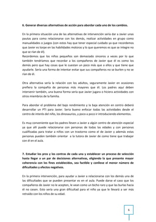6. Generar diversas alternativas de acción para abordar cada uno de los cambios.

En la primera situación una de las alternativas de intervención sería dar a Javier unas
pautas para como relacionarse con los demás, realizar actividades en grupo como
manualidades o juegos (con estos hay que tener especial cuidado ya que recordemos
que Javier es torpe en las habilidades motoras y lo que queremos es que se integre no
que se rían de él).
Recordemos que los niños pequeños son demasiado sinceros a veces por lo que
también tendríamos que recordar a los compañeros de Javier que él es como los
demás pero que hay cosas que le cuestan un poco más que a ellos y que tiene que
ayudarle. Sería una forma de intentar evitar que sus compañeros no se burlen y no se
rían de él.

Otra alternativa sería la relación con los adultos, seguramente Javier en ocasiones
prefiera la compañía de personas más mayores que él. Los padres aquí deben
intervenir también, una buena forma sería que Javier jugara o hiciera actividades con
otros miembros de la familia.

Para abordar el problema del bajo rendimiento y la baja atención en centro deberá
desarrollar un PTI para Javier. Seria bueno enfocar todas las actividades desde el
centro de interés del niño, los dinosaurios, y poco a poco ir introduciendo elementos.

Es muy conveniente que los padres lleven a Javier a algún centro de atención especial
ya que allí puede relacionarse con personas de todas las edades y con personas
cualificadas para tratar a niños con un trastorno como el de Javier y además estas
personas pueden también orientar a la tutora de Javier de como tiene que trabajar
con él en el aula.



7. Estudiar los pros y los contras de cada una y establecer un proceso de selección
hasta llegar a un par de decisiones alternativas, eligiendo la que presente mayor
coherencia con los fines establecidos, sea factible y conlleve el menor número de
dificultades y efectos negativos.

En la primera intervención, para ayudar a Javier a relacionarse con los demás una de
las dificultades que se pueden presentar es en el aula. Puede darse el caso que los
compañeros de Javier no le acepten, le vean como un bicho raro y que las burlas hacia
él no cesen. Esto sería una gran dificultad para el niño ya que le llevará a ser más
retraído con los niños de su edad.




                                                                                   6
 