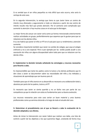 Si es verdad que al ser niños pequeños es más difícil que esto ocurra, esta sería la
ventaja de este caso.

En la segunda intervención, la ventaja que tiene es que Javier tiene un centro de
interés muy afianzado y seguramente si todo se relaciona a partir de ese centro de
interés resulte más fácil que preste atención. Por el contrario será complicado que
aumente la atención si hay muchas cosas en el aula que le distraigan.

La mejor forma de actuar con Javier sería como ya hemos mencionado anteriormente
realizar actividades en grupo, preferiblemente que sepamos que le gustan para que se
relacione con los demás niños.
A su vez habría que poner al niño un PTI en el aula para que su rendimiento y atención
aumente.
Se considera importante también que Javier no cambie de colegio, que vaya al colegio
ordinario y no a uno especial. Pero si por ejemplo por las tardes puede acudir a una
asociación de niños con alguna discapacidad sobre todo para que se relacione con los
demás niños.



8. Implementar la decisión tomada señalando las estrategias y recursos necesarios
para llevarla a cabo.

Es imprescindible que tanto los padres como la tutora y los demás profesores que le
den clase a Javier se documenten sobre las necesidades del niño y los métodos y
situaciones de aprendizaje que son buenos para él.

También para que el niño avance en su desarrollo es necesaria una colaboración total y
absoluta por parte de los padres, tutora y el PT

Es necesario que Javier se sienta querido y no un bicho raro por parte de sus
compañeros ya que la relación con estos es fundamentar para su buena evolución.

Los recursos necesarios para este caso serían un buen material y unos buenos
profesionales como ya venimos diciendo a lo largo de todo el estudio del caso.



9. Determinar el procedimiento con el que se llevará a cabo la evaluación de la
decisión adoptada y sus efectos.

Antes de iniciar la intervención con Javier habrá que realizar una tabla, una lista de
control a partir de los objetivos a los que queremos llegar, anotando de forma muy


                                                                                 7
 