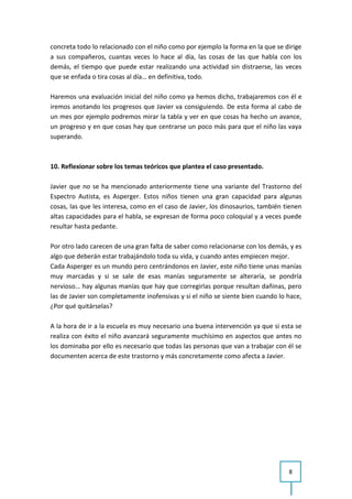 concreta todo lo relacionado con el niño como por ejemplo la forma en la que se dirige
a sus compañeros, cuantas veces lo hace al día, las cosas de las que habla con los
demás, el tiempo que puede estar realizando una actividad sin distraerse, las veces
que se enfada o tira cosas al día… en definitiva, todo.

Haremos una evaluación inicial del niño como ya hemos dicho, trabajaremos con él e
iremos anotando los progresos que Javier va consiguiendo. De esta forma al cabo de
un mes por ejemplo podremos mirar la tabla y ver en que cosas ha hecho un avance,
un progreso y en que cosas hay que centrarse un poco más para que el niño las vaya
superando.



10. Reflexionar sobre los temas teóricos que plantea el caso presentado.

Javier que no se ha mencionado anteriormente tiene una variante del Trastorno del
Espectro Autista, es Asperger. Estos niños tienen una gran capacidad para algunas
cosas, las que les interesa, como en el caso de Javier, los dinosaurios, también tienen
altas capacidades para el habla, se expresan de forma poco coloquial y a veces puede
resultar hasta pedante.

Por otro lado carecen de una gran falta de saber como relacionarse con los demás, y es
algo que deberán estar trabajándolo toda su vida, y cuando antes empiecen mejor.
Cada Asperger es un mundo pero centrándonos en Javier, este niño tiene unas manías
muy marcadas y si se sale de esas manías seguramente se alteraría, se pondría
nervioso… hay algunas manías que hay que corregirlas porque resultan dañinas, pero
las de Javier son completamente inofensivas y si el niño se siente bien cuando lo hace,
¿Por qué quitárselas?

A la hora de ir a la escuela es muy necesario una buena intervención ya que si esta se
realiza con éxito el niño avanzará seguramente muchísimo en aspectos que antes no
los dominaba por ello es necesario que todas las personas que van a trabajar con él se
documenten acerca de este trastorno y más concretamente como afecta a Javier.




                                                                                  8
 