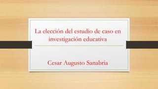 La elección del estudio de caso en
investigación educativa
Cesar Augusto Sanabria
 