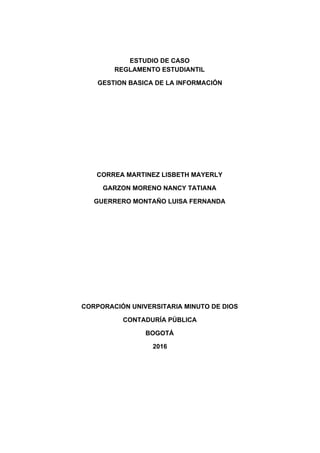  
 
   
ESTUDIO DE CASO  
REGLAMENTO ESTUDIANTIL 
GESTION BASICA DE LA INFORMACIÓN 
 
 
 
 
 
CORREA MARTINEZ LISBETH MAYERLY 
GARZON MORENO NANCY TATIANA 
GUERRERO MONTAÑO LUISA FERNANDA 
 
 
 
 
 
 
CORPORACIÓN UNIVERSITARIA MINUTO DE DIOS 
CONTADURÍA PÚBLICA 
BOGOTÁ 
2016 
  
 
 
 
 
 
 