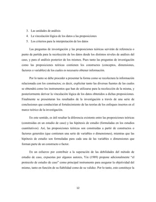 12
3. Las unidades de análisis
4. La vinculación lógica de los datos a las proposiciones
5. Los criterios para la interpretación de los datos
Las preguntas de investigación y las proposiciones teóricas servirán de referencia o
punto de partida para la recolección de los datos desde los distintos niveles de análisis del
caso, y para el análisis posterior de los mismos. Pues tanto las preguntas de investigación
como las proposiciones teóricas contienen los constructos (conceptos, dimensiones,
factores o variables) de los cuales es necesario obtener información.
Por lo tanto se debe proceder a presentar la forma como se recolectara la información
relacionada con los constructos; es decir, explicitar tanto las diversas fuentes de las cuales
se obtendrá como los instrumentos que han de utilizarse para la recolección de la misma, y
posteriormente derivar la vinculación lógica de los datos obtenidos a dichas proposiciones.
Finalmente se presentaran los resultados de la investigación a través de una serie de
conclusiones que conducirían al fortalecimiento de las teorías de los enfoques insertos en el
marco teórico de la investigación.
En este sentido, es útil resaltar la diferencia existente entre las proposiciones teóricas
(construidas en un estudio de caso) y las hipótesis de estudio (formuladas en los estudios
cuantitativos). Así, las proposiciones teóricas son construidas a partir de constructos o
factores generales (que contienen una serie de variables o dimensiones), mientras que las
hipótesis de estudio son formuladas para cada una de las variables o dimensiones que
forman parte de un constructo o factor.
En un esfuerzo por contribuir a la superación de las debilidades del método de
estudio de caso, expuestas por algunos autores, Yin (1989) propone adicionalmente “el
protocolo de estudio de caso” como principal instrumento para asegurar la objetividad del
mismo, tanto en función de su fiabilidad como de su validez. Por lo tanto, este constituye la
 