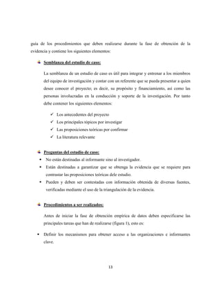 13
guía de los procedimientos que deben realizarse durante la fase de obtención de la
evidencia y contiene los siguientes elementos:
Semblanza del estudio de caso:
La semblanza de un estudio de caso es útil para integrar y entrenar a los miembros
del equipo de investigación y contar con un referente que se pueda presentar a quien
desee conocer el proyecto; es decir, su propósito y financiamiento, así como las
personas involucradas en la conducción y soporte de la investigación. Por tanto
debe contener los siguientes elementos:
 Los antecedentes del proyecto
 Los principales tópicos por investigar
 Las proposiciones teóricas por confirmar
 La literatura relevante
Preguntas del estudio de caso:
 No están destinadas al informante sino al investigador.
 Están destinadas a garantizar que se obtenga la evidencia que se requiere para
contrastar las proposiciones teóricas dele estudio.
 Pueden y deben ser contestadas con información obtenida de diversas fuentes,
verificadas mediante el uso de la triangulación de la evidencia.
Procedimientos a ser realizados:
Antes de iniciar la fase de obtención empírica de datos deben especificarse las
principales tareas que han de realizarse (figura 1), esto es:
 Definir los mecanismos para obtener acceso a las organizaciones e informantes
clave.
 