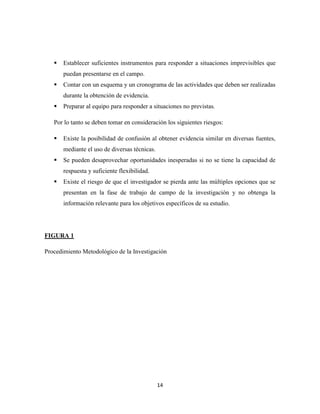 14
 Establecer suficientes instrumentos para responder a situaciones imprevisibles que
puedan presentarse en el campo.
 Contar con un esquema y un cronograma de las actividades que deben ser realizadas
durante la obtención de evidencia.
 Preparar al equipo para responder a situaciones no previstas.
Por lo tanto se deben tomar en consideración los siguientes riesgos:
 Existe la posibilidad de confusión al obtener evidencia similar en diversas fuentes,
mediante el uso de diversas técnicas.
 Se pueden desaprovechar oportunidades inesperadas si no se tiene la capacidad de
respuesta y suficiente flexibilidad.
 Existe el riesgo de que el investigador se pierda ante las múltiples opciones que se
presentan en la fase de trabajo de campo de la investigación y no obtenga la
información relevante para los objetivos específicos de su estudio.
FIGURA 1
Procedimiento Metodológico de la Investigación
 