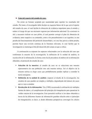 16
Guía del reporte del estudio de caso:
No existe un formato aceptado por unanimidad para reportar los resultados del
estudio. Por tanto, el investigador debe diseñar un esquema básico de lo que será el reporte
del estudio de caso, el cual facilita la obtención de evidencia importante para el estudio y
reduce el riesgo de que sea necesario regresar por información adicional. En ocasiones es
útil y necesario realizar un caso piloto, el cual permite corregir el plan de obtención de
evidencia, tanto respecto a su contenido, como a los procedimientos a ser seguidos; es una
prueba del funcionamiento del protocolo desarrollado y no una fase previa a dicha prueba;
permite hacer una revisión continua de la literatura relevante, lo cual facilita que la
investigación se mantenga al día del desarrollo del campo en que se ubica.
A continuación se exponen los aspectos relacionados con la selección del caso que
conformara la muestra de la investigación, la definición de la unidad de análisis, la
recolección de la información, la forma como ha de procederse al análisis de la información
obtenida y el protocolo de estudio de caso.
 Selección de la muestra: el estudio de caso no se selecciona una muestra
representativa de una población sino una muestra teórica. Así el objetivo de la
muestra teórica es elegir casos que probablemente pueden replicar o extender la
teoría emergente.
 Definición de la unidad de análisis: respecto al diseño de la investigación, los
estudios de caso pueden ser simples o múltiples, dependiendo del número de casos
que se vaya a estudiar.
 Recolección de la información: Yin (1989) recomienda la utilización de múltiples
fuentes de datos y el cumplimiento del principio de triangulación para garantizar la
validez interna de la investigación. Esto permitirá verificar si los datos obtenidos a
través de las diferentes fuentes de información guardan relación entre sí (principio
de triangulación); es decir, si desde diferentes perspectivas convergen los efectos
 