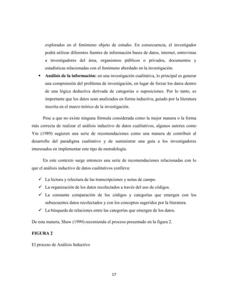 17
explorados en el fenómeno objeto de estudio. En consecuencia, el investigador
podrá utilizar diferentes fuentes de información bases de datos, internet, entrevistas
a investigadores del área, organismos públicos o privados, documentos y
estadísticas relacionadas con el fenómeno abordado en la investigación.
 Análisis de la información: en una investigación cualitativa, lo principal es generar
una comprensión del problema de investigación, en lugar de forzar los datos dentro
de una lógica deductiva derivada de categorías o suposiciones. Por lo tanto, es
importante que los datos sean analizados en forma inductiva, guiado por la literatura
inscrita en el marco teórico de la investigación.
Pese a que no existe ninguna fórmula considerada como la mejor manera o la forma
más correcta de realizar el análisis inductivo de datos cualitativos, algunos autores como
Yin (1989) sugieren una serie de recomendaciones como una manera de contribuir al
desarrollo del paradigma cualitativo y de suministrar una guía a los investigadores
interesados en implementar este tipo de metodología.
En este contexto surge entonces una serie de recomendaciones relacionadas con lo
que el análisis inductivo de datos cualitativos conlleva:
 La lectura y relectura de las transcripciones y notas de campo.
 La organización de los datos recolectados a través del uso de códigos.
 La constante comparación de los códigos y categorías que emergen con los
subsecuentes datos recolectados y con los conceptos sugeridos por la literatura.
 La búsqueda de relaciones entre las categorías que emergen de los datos.
De esta manera, Shaw (1999) recomienda el proceso presentado en la figura 2.
FIGURA 2
El proceso de Análisis Inductivo
 