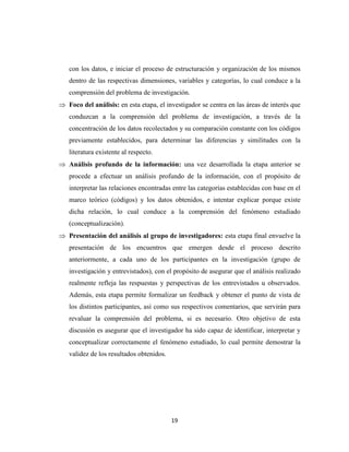 19
con los datos, e iniciar el proceso de estructuración y organización de los mismos
dentro de las respectivas dimensiones, variables y categorías, lo cual conduce a la
comprensión del problema de investigación.
 Foco del análisis: en esta etapa, el investigador se centra en las áreas de interés que
conduzcan a la comprensión del problema de investigación, a través de la
concentración de los datos recolectados y su comparación constante con los códigos
previamente establecidos, para determinar las diferencias y similitudes con la
literatura existente al respecto.
 Análisis profundo de la información: una vez desarrollada la etapa anterior se
procede a efectuar un análisis profundo de la información, con el propósito de
interpretar las relaciones encontradas entre las categorías establecidas con base en el
marco teórico (códigos) y los datos obtenidos, e intentar explicar porque existe
dicha relación, lo cual conduce a la comprensión del fenómeno estudiado
(conceptualización).
 Presentación del análisis al grupo de investigadores: esta etapa final envuelve la
presentación de los encuentros que emergen desde el proceso descrito
anteriormente, a cada uno de los participantes en la investigación (grupo de
investigación y entrevistados), con el propósito de asegurar que el análisis realizado
realmente refleja las respuestas y perspectivas de los entrevistados u observados.
Además, esta etapa permite formalizar un feedback y obtener el punto de vista de
los distintos participantes, así como sus respectivos comentarios, que servirán para
revaluar la comprensión del problema, si es necesario. Otro objetivo de esta
discusión es asegurar que el investigador ha sido capaz de identificar, interpretar y
conceptualizar correctamente el fenómeno estudiado, lo cual permite demostrar la
validez de los resultados obtenidos.
 
