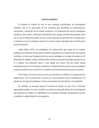 21
CONCLUSIONES
El método de estudio de caso es una estrategia metodológica de investigación
científica, útil en la generación de los resultados que posibilitan el fortalecimiento,
crecimiento y desarrollo de las teorías existentes o el surgimiento de nuevos paradigmas
científicos; por lo tanto, contribuye al desarrollo de un campo científico determinado, razón
por la cual el método de estudio de caso se torna apto para el desarrollo de investigaciones
a cualquier nivel y en cualquier campo de la ciencia, incluso apropiado para la elaboración
de tesis doctorales.
Según Kuhn (1971), los paradigmas son realizaciones que surgen de los muchos
problemas que dejan las realizaciones científicas pasadas para ser resueltos por un grupo de
científicos; es decir que la adquisición de un nuevo paradigma es un signo de madurez en el
desarrollo de cualquier campo científico dado, afecta la estructura del grupo que practica en
el e implica una definición nueva y más rápida del mismo. De este modo, dichas
transformaciones son revoluciones científicas y la transformación sucesiva de un paradigma
a otro por medio de una revolución es el patrón usual de desarrollo de una ciencia madura.
Por lo tanto, una nueva teoría no tiene por qué entrar en conflicto con ninguna de sus
predecesoras. En la evolución de la ciencia, los conocimientos nuevos reemplazaran a la
ignorancia, en lugar de reemplazar a otros conocimientos de tipo distinto e incompatible.
No obstante, es necesario aplicar el método de estudio de caso con la suficiente
rigurosidad científica, lo cual es posible si se realiza un adecuado diseño de la investigación
que demuestre la validez y la fiabilidad de los resultados obtenidos, garantizando con ello
la calidad y la objetividad de la investigación.
 