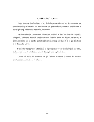 22
RECOMENDACIONES
Elegir un tema significativo a la luz de la literatura existente y/o del momento, los
conocimientos y experiencia del investigador, las oportunidades y recursos para realizar la
investigación y los métodos aplicables, entre otros.
Asegurarse de que el estudio es, tanto desde un punto de vista teórico como empírico,
completo y coherente a la hora de relacionar las distintas partes del proceso. De hecho, la
conexión íntima con la realidad que ofrece la aplicación de este método es lo que posibilita
todo desarrollo teórico.
Considerar perspectivas alternativas o explicaciones rivales al interpretar los datos,
incluso en el caso de estudios meramente descriptivos o exploratorios.
Ofrecer un nivel de evidencia tal que llevaría al lector a obtener las mismas
conclusiones alcanzadas en el informe.
 