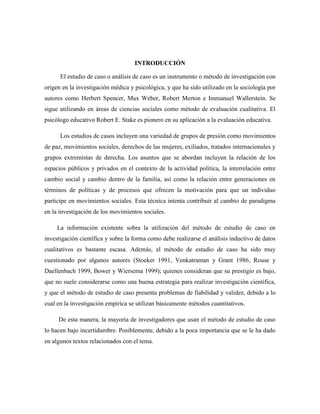 4
INTRODUCCIÓN
El estudio de caso o análisis de caso es un instrumento o método de investigación con
origen en la investigación médica y psicológica, y que ha sido utilizado en la sociología por
autores como Herbert Spencer, Max Weber, Robert Merton e Immanuel Wallerstein. Se
sigue utilizando en áreas de ciencias sociales como método de evaluación cualitativa. El
psicólogo educativo Robert E. Stake es pionero en su aplicación a la evaluación educativa.
Los estudios de casos incluyen una variedad de grupos de presión como movimientos
de paz, movimientos sociales, derechos de las mujeres, exiliados, tratados internacionales y
grupos extremistas de derecha. Los asuntos que se abordan incluyen la relación de los
espacios públicos y privados en el contexto de la actividad política, la interrelación entre
cambio social y cambio dentro de la familia, así como la relación entre generaciones en
términos de políticas y de procesos que ofrecen la motivación para que un individuo
participe en movimientos sociales. Esta técnica intenta contribuir al cambio de paradigma
en la investigación de los movimientos sociales.
La información existente sobra la utilización del método de estudio de caso en
investigación científica y sobre la forma como debe realizarse el análisis inductivo de datos
cualitativos es bastante escasa. Además, el método de estudio de caso ha sido muy
cuestionado por algunos autores (Stoeker 1991, Venkatraman y Grant 1986, Rouse y
Daellenbach 1999, Bower y Wiersema 1999); quienes consideran que su prestigio es bajo,
que no suele considerarse como una buena estrategia para realizar investigación científica,
y que el método de estudio de caso presenta problemas de fiabilidad y validez, debido a lo
cual en la investigación empírica se utilizan básicamente métodos cuantitativos.
De esta manera, la mayoría de investigadores que usan el método de estudio de caso
lo hacen bajo incertidumbre. Posiblemente, debido a la poca importancia que se le ha dado
en algunos textos relacionados con el tema.
 