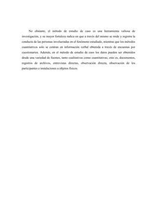 5
No obstante, el método de estudio de caso es una herramienta valiosa de
investigación, y su mayor fortaleza radica en que a través del mismo se mide y registra la
conducta de las personas involucradas en el fenómeno estudiado, mientras que los métodos
cuantitativos solo se centran en información verbal obtenida a través de encuestas por
cuestionarios. Además, en el método de estudio de caso los datos pueden ser obtenidos
desde una variedad de fuentes, tanto cualitativas como cuantitativas; esto es, documentos,
registros de archivos, entrevistas directas, observación directa, observación de los
participantes e instalaciones u objetos físicos.
 