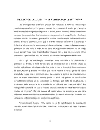 6
METODOLOGÍA CUALITATIVA VS METODOLOGÍA CUANTITATIVA.
Las investigaciones científicas pueden ser realizadas a partir de metodologías
cuantitativas o cualitativas. La primera consiste en el contraste de teorías ya existentes a
partir de una serie de hipótesis surgidas de la misma, siendo necesario obtener una muestra,
ya sea en forma aleatoria o discriminada, pero representativa de una población o fenómeno
objeto de estudio. Por lo tanto, para realizar estudios cuantitativos es indispensable contar
con una teoría ya construida, dado que el método científico utilizado en la misma es el
deductivo; mientras que la segunda (metodología cualitativa) consiste en la construcción o
generación de una teoría a partir de una serie de proposiciones extraídas de un cuerpo
teórico que servirá de punto de partida al investigador, para lo cual no es necesario extraer
una muestra representativa, sino una muestra teórica conformada por uno o más casos.
Pese a que las metodologías cualitativas están reservadas a la construcción o
generación de teorías, a partir de una serie de observaciones de la realidad objeto de
estudio, haciendo uso del método deductivo, según el cual se debe partir de un estado nulo
de teoría, Glasser y Strauss 1987 citan que “en la práctica es difícil ignorar la teórica
acumulada, ya que esta es importante antes de comenzar el proceso de investigación; es
decir, el primer conocimiento común ganado a través del proceso de socialización,
inevitablemente influirá en la formulación de hipótesis por parte del investigador, el
investigador debe abstenerse de la apropiación no critica de esta reserva de ideas”. Por
consiguiente “comenzar sin nada o con una absoluta limpieza del estado teórico no es ni
practico ni preferido”. De esta manera, el marco teórico se constituye en una parte
importante de una investigación independientemente del tipo de metodología utilizado, toda
vez que esta se beneficiara de sus aportaciones científicas.
Por consiguiente Sarabia 1999, indica que en lo metodológico, la investigación
científica actual es una espiral inductiva – hipotética – deductiva con dos pasos procesales
esenciales:
 