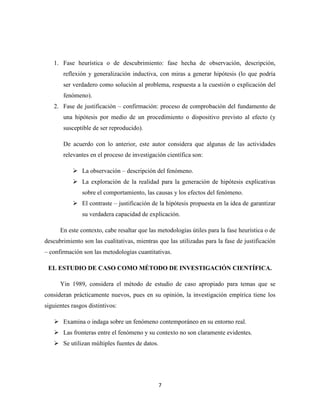7
1. Fase heurística o de descubrimiento: fase hecha de observación, descripción,
reflexión y generalización inductiva, con miras a generar hipótesis (lo que podría
ser verdadero como solución al problema, respuesta a la cuestión o explicación del
fenómeno).
2. Fase de justificación – confirmación: proceso de comprobación del fundamento de
una hipótesis por medio de un procedimiento o dispositivo previsto al efecto (y
susceptible de ser reproducido).
De acuerdo con lo anterior, este autor considera que algunas de las actividades
relevantes en el proceso de investigación científica son:
 La observación – descripción del fenómeno.
 La exploración de la realidad para la generación de hipótesis explicativas
sobre el comportamiento, las causas y los efectos del fenómeno.
 El contraste – justificación de la hipótesis propuesta en la idea de garantizar
su verdadera capacidad de explicación.
En este contexto, cabe resaltar que las metodologías útiles para la fase heurística o de
descubrimiento son las cualitativas, mientras que las utilizadas para la fase de justificación
– confirmación son las metodologías cuantitativas.
EL ESTUDIO DE CASO COMO MÉTODO DE INVESTIGACIÓN CIENTÍFICA.
Yin 1989, considera el método de estudio de caso apropiado para temas que se
consideran prácticamente nuevos, pues en su opinión, la investigación empírica tiene los
siguientes rasgos distintivos:
 Examina o indaga sobre un fenómeno contemporáneo en su entorno real.
 Las fronteras entre el fenómeno y su contexto no son claramente evidentes.
 Se utilizan múltiples fuentes de datos.
 