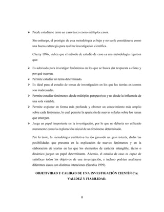 8
 Puede estudiarse tanto un caso único como múltiples casos.
Sin embargo, el prestigio de esta metodología es bajo y no suele considerarse como
una buena estrategia para realizar investigación científica.
Cherry 1996, indica que el método de estudio de caso es una metodología rigurosa
que:
 Es adecuada para investigar fenómenos en los que se busca dar respuesta a cómo y
por qué ocurren.
 Permite estudiar un tema determinado.
 Es ideal para el estudio de temas de investigación en los que las teorías existentes
son inadecuadas.
 Permite estudiar fenómenos desde múltiples perspectivas y no desde la influencia de
una sola variable.
 Permite explorar en forma más profunda y obtener un conocimiento más amplio
sobre cada fenómeno, lo cual permite la aparición de nuevas señales sobre los temas
que emergen.
 Juega un papel importante en la investigación, por lo que no debería ser utilizado
meramente como la exploración inicial de un fenómeno determinado.
Por lo tanto, la metodología cualitativa ha ido ganando un gran interés, dadas las
posibilidades que presenta en la explicación de nuevos fenómenos y en la
elaboración de teorías en las que los elementos de carácter intangible, tácito o
dinámico juegan un papel determinante. Además, el estudio de caso es capaz de
satisfacer todos los objetivos de una investigación, e incluso podrían analizarse
diferentes casos con distintas intenciones (Sarabia 1999).
OBJETIVIDAD Y CALIDAD DE UNA INVESTIGACIÓN CIENTÍFICA:
VALIDEZ Y FIABILIDAD.
 