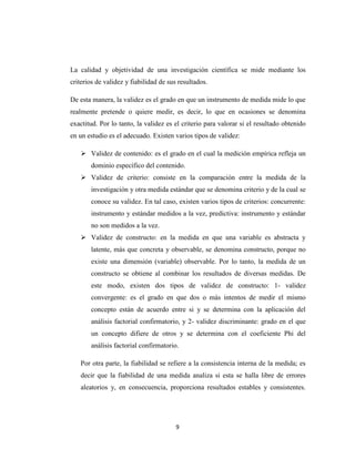 9
La calidad y objetividad de una investigación científica se mide mediante los
criterios de validez y fiabilidad de sus resultados.
De esta manera, la validez es el grado en que un instrumento de medida mide lo que
realmente pretende o quiere medir, es decir, lo que en ocasiones se denomina
exactitud. Por lo tanto, la validez es el criterio para valorar si el resultado obtenido
en un estudio es el adecuado. Existen varios tipos de validez:
 Validez de contenido: es el grado en el cual la medición empírica refleja un
dominio específico del contenido.
 Validez de criterio: consiste en la comparación entre la medida de la
investigación y otra medida estándar que se denomina criterio y de la cual se
conoce su validez. En tal caso, existen varios tipos de criterios: concurrente:
instrumento y estándar medidos a la vez, predictiva: instrumento y estándar
no son medidos a la vez.
 Validez de constructo: en la medida en que una variable es abstracta y
latente, más que concreta y observable, se denomina constructo, porque no
existe una dimensión (variable) observable. Por lo tanto, la medida de un
constructo se obtiene al combinar los resultados de diversas medidas. De
este modo, existen dos tipos de validez de constructo: 1- validez
convergente: es el grado en que dos o más intentos de medir el mismo
concepto están de acuerdo entre si y se determina con la aplicación del
análisis factorial confirmatorio, y 2- validez discriminante: grado en el que
un concepto difiere de otros y se determina con el coeficiente Phi del
análisis factorial confirmatorio.
Por otra parte, la fiabilidad se refiere a la consistencia interna de la medida; es
decir que la fiabilidad de una medida analiza si esta se halla libre de errores
aleatorios y, en consecuencia, proporciona resultados estables y consistentes.
 