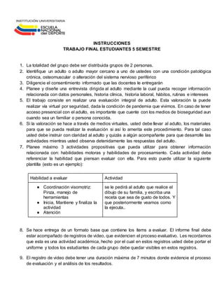 INSTRUCCIONES
TRABAJO FINAL ESTUDIANTES 5 SEMESTRE
1. La totalidad del grupo debe ser distribuida grupos de 2 personas.
2. Identifique un adulto o adulto mayor cercano a uno de ustedes con una condición patológica
crónica, osteomuscular o alteración del sistema nervioso periférico
3. Diligencie el consentimiento informado que las docentes le entregarán
4. Planee y diseñe una entrevista dirigida al adulto mediante la cual pueda recoger información
relacionada con datos personales, historia clínica, historia laboral, hábitos, rutinas e intereses
5. El trabajo consiste en realizar una evaluación integral de adulto. Esta valoración la puede
realizar vía virtual por seguridad, dada la condición de pandemia que vivimos. En caso de tener
acceso presencial con el adulto, es importante que cuente con los medios de bioseguridad aun
cuando sea un familiar o persona conocida.
6. Si la valoración se hace a través de medios virtuales, usted debe llevar al adulto, los materiales
para que se pueda realizar la evaluación si así lo amerita este procedimiento. Para tal caso
usted debe instruir con claridad al adulto y quizás a algún acompañante para que desarrolle las
actividades mientras usted observa detenidamente las respuestas del adulto.
7. Planee máximo 3 actividades propositivas que pueda utilizar para obtener información
relacionada con: habilidades motoras y habilidades de procesamiento. Cada actividad debe
referenciar la habilidad que piensan evaluar con ella. Para esto puede utilizar la siguiente
plantilla (esto es un ejemplo):
Habilidad a evaluar Actividad
● Coordinación visomotriz:
Pinza, manejo de
herramientas
● Inicia, Mantiene y finaliza la
actividad
● Atención
se le pedirá al adulto que realice el
dibujo de su familia, y escriba una
receta que sea de gusto de todos. Y
que posteriormente veamos como
la ejecuta..
8. Se hace entrega de un formato base que contiene los ítems a evaluar. El informe final debe
estar acompañado de registros de video, que evidencien el proceso evaluativo. Les recordamos
que esta es una actividad académica, hecho por el cual en estos registros usted debe portar el
uniforme y todos los estudiantes de cada grupo debe quedar visibles en estos registros.
9. El registro de video debe tener una duración máxima de 7 minutos donde evidencie el proceso
de evaluación y el análisis de los resultados.
 