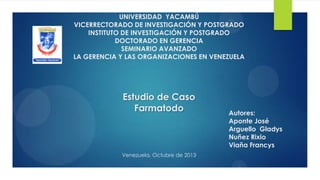 UNIVERSIDAD YACAMBÚ
VICERRECTORADO DE INVESTIGACIÓN Y POSTGRADO
INSTITUTO DE INVESTIGACIÓN Y POSTGRADO
DOCTORADO EN GERENCIA
SEMINARIO AVANZADO
LA GERENCIA Y LAS ORGANIZACIONES EN VENEZUELA
Estudio de Caso
Farmatodo
Venezuela, Octubre de 2013
Autores:
Aponte José
Arguello Gladys
Nuñez Rixio
Viaña Francys
 