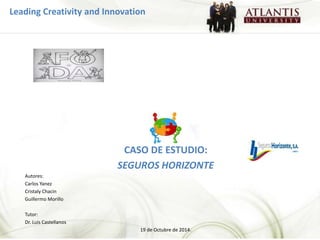 Leading Creativity and Innovation 
CASO DE ESTUDIO: 
SEGUROS HORIZONTE 
Autores: 
Carlos Yanez 
Cristaly Chacin 
Guillermo Morillo 
Tutor: 
Dr. Luis Castellanos 
19 de Octubre de 2014. 
 