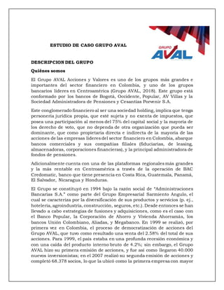 ESTUDIO DE CASO GRUPO AVAL
DESCRIPCION DEL GRUPO
Quiénes somos
El Grupo AVAL Acciones y Valores es uno de los grupos más grandes e
importantes del sector financiero en Colombia, y uno de los grupos
bancarios líderes en Centroamérica (Grupo AVAL, 2018). Este grupo está
conformado por los bancos de Bogotá, Occidente, Popular, AV Villas y la
Sociedad Administradora de Pensiones y Cesantías Porvenir S.A.
Este conglomerado financiero al ser una sociedad holding, implica que tenga
personería jurídica propia, que esté sujeta y no exenta de impuestos, que
posea una participación al menos del 75% del capital social y la mayoría de
los derecho de voto, que no dependa de otra organización que pueda ser
dominante, que como propietaria directa e indirecta de la mayoría de las
acciones de las empresas líderes del sector financiero en Colombia, abarque
bancos comerciales y sus compañías filiales (fiduciarias, de leasing,
almacenadoras, corporaciones financieras), y la principal administradora de
fondos de pensiones.
Adicionalmente cuenta con una de las plataformas regionales más grandes
y la más rentable en Centroamérica a través de la operación de BAC
Credomatic, banco que tiene presencia en Costa Rica, Guatemala, Panamá,
El Salvador, Nicaragua y Honduras.
El Grupo se constituyó en 1994 bajo la razón social de “Administraciones
Bancarias S.A.” como parte del Grupo Empresarial Sarmiento Angulo, el
cual se caracteriza por la diversificación de sus productos y servicios (p. ej.,
hotelería, agroindustria, construcción, seguros, etc.). Desde entonces se han
llevado a cabo estrategias de fusiones y adquisiciones, como es el caso con
el Banco Popular, la Corporación de Ahorro y Vivienda Ahorramás, los
bancos Unión Colombiano, Aliadas, y Megabanco. En 1999 se realizó, por
primera vez en Colombia, el proceso de democratización de acciones del
Grupo AVAL, que tuvo como resultado una venta del 2.58% del total de sus
acciones. Para 1999, el país estaba en una profunda recesión económica y
con una caída del producto interno bruto de 4.2%; sin embargo, el Grupo
AVAL hizo su primera emisión de acciones, y fue así como llegaron 40.000
nuevos inversionistas; en el 2007 realizó su segunda emisión de acciones y
completó 68.378 socios, lo que la ubicó como la primera empresa con mayor
 