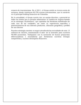 número de inversionistas. En el 2011, el Grupo emitió su tercera venta de
acciones, donde invirtieron 83.759 nuevos inversionistas, que lo convierte
en el principal holding financiero de Colombia.
En la actualidad, el Grupo cuenta con un equipo directivo y gerencial en
todos los niveles que le permite administrar su modelo de negocio basado
en la estrategia “multimarca”, que capitaliza las fortalezas individuales de
cada una de las entidades, así como su experiencia específica y
posicionamiento de sus diversos productos, ubicación geográfica y perfiles
de sus clientes
Nuestra estrategia consiste en seguir atendiendo las necesidades de más 13
millones de clientes, maximizando el valor de la inversión para nuestros
90.000 accionistas. Trabajamos con la convicción de buscar propuestas
diferenciadoras e innovadoras que fortalezcan nuestras ventajas
competitivas y nuestro desempeño financiero.
 