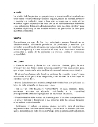MISIÓN
La misión del Grupo Aval es proporcionar a nuestros clientes soluciones
financieras socialmente responsables, seguras, fáciles de acceder, entender
y manejar en cualquier lugar y hora que lo requieran, a través de los
vehículos legales disponibles en cada uno de los mercados donde operamos;
estas soluciones deben ser además rentables para nuestros clientes y para
nuestras empresas y de esa manera redundar en generación de valor para
nuestros accionistas.
VISIÓN
Convertirnos en uno de los tres principales grupos financieros en
Hispanoamérica, ofreciendo portafolios de productos y servicios que
permitan a nuestros clientes manejar todas sus finanzas con nosotros y de
manera integrada y a la vez maximizar el valor de su inversión a nuestros
accionistas a partir de la confianza en nuestra solidez y consistente
rentabilidad.
VALORES
• Nuestro enfoque y deber es con nuestros clientes, para lo cual
protegeremos sus bienes como si fueran nuestros y les ayudaremos para
que tengan la adecuada solución financiera acorde con sus necesidades.
• El riesgo bien balanceado donde se optimice la ecuación riesgo/retorno
mantendrá al Grupo a buen resguardo y con el nivel de solidez que los
clientes esperan de él.
• Nunca comprometemos nuestra integridad obedeciendo y respetando las
leyes de cada geografía en la que operemos.
• Por ser un ente financiero representativo en cada mercado donde
operamos, seremos un ejemplar contribuidor a la comunidad
principalmente a través de programas de educación financiera.
• Nuestro recurso más valioso es nuestra gente, y estamos comprometidos
en atraer, retener y desarrollar a las personas más talentosas. Estamos
orientados a la meritocracia.
• Cultivamos el trabajo en equipo, damos incentivo para el continuo
mejoramiento de nuestras operaciones y compartimos las mejores prácticas
que se desarrollen en cada rincón del Grupo para mejorar nuestra eficiencia.
 