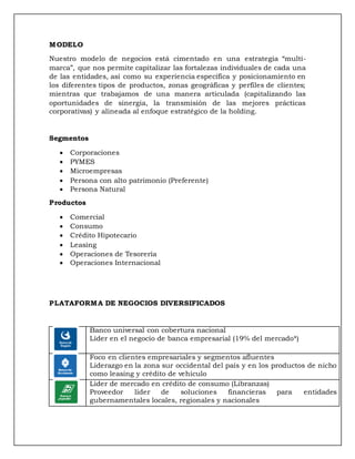 MODELO
Nuestro modelo de negocios está cimentado en una estrategia “multi-
marca”, que nos permite capitalizar las fortalezas individuales de cada una
de las entidades, así como su experiencia específica y posicionamiento en
los diferentes tipos de productos, zonas geográficas y perfiles de clientes;
mientras que trabajamos de una manera articulada (capitalizando las
oportunidades de sinergia, la transmisión de las mejores prácticas
corporativas) y alineada al enfoque estratégico de la holding.
Segmentos
 Corporaciones
 PYMES
 Microempresas
 Persona con alto patrimonio (Preferente)
 Persona Natural
Productos
 Comercial
 Consumo
 Crédito Hipotecario
 Leasing
 Operaciones de Tesorería
 Operaciones Internacional
PLATAFORMA DE NEGOCIOS DIVERSIFICADOS
Banco universal con cobertura nacional
Líder en el negocio de banca empresarial (19% del mercado*)
Foco en clientes empresariales y segmentos afluentes
Liderazgo en la zona sur occidental del país y en los productos de nicho
como leasing y crédito de vehículo
Lider de mercado en crédito de consumo (Libranzas)
Proveedor líder de soluciones financieras para entidades
gubernamentales locales, regionales y nacionales
 