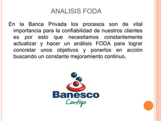 ANALISIS FODA 
En la Banca Privada los procesos son de vital 
importancia para la confiabilidad de nuestros clientes 
es por esto que necesitamos constantemente 
actualizar y hacer un análisis FODA para lograr 
concretar unos objetivos y ponerlos en acción 
buscando un constante mejoramiento continuo. 
 