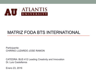 Participante:
CHIRINO LUZARDO JOSE RAMON
CATEDRA: BUS 412 Leading Creativity and Innovation
Dr. Luis Castellanos
Enero 23, 2016
MATRIZ FODA BTS INTERNATIONAL
 