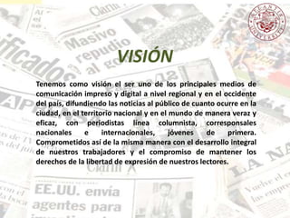 Tenemos como visión el ser uno de los principales medios de
comunicación impreso y digital a nivel regional y en el occidente
del país, difundiendo las noticias al público de cuanto ocurre en la
ciudad, en el territorio nacional y en el mundo de manera veraz y
eficaz, con periodistas línea columnista, corresponsales
nacionales e internacionales, jóvenes de primera.
Comprometidos así de la misma manera con el desarrollo integral
de nuestros trabajadores y el compromiso de mantener los
derechos de la libertad de expresión de nuestros lectores.
VISIÓN
 