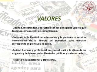 Libertad, Integralidad, y la Justicia son los principales valores que
tenemos como medios de comunicación.
-Creemos en la libertad de información y la ponemos al servicio
incondicional de la libertad de expresión, cuyo ejercicio
corresponde en plenitud a la gente.
-Calidad humana y profesional en general, está a la altura de su
exigencia y la defensa de las libertades públicas y la democracia.
-Respeto y ética personal y profesional.
VALORES
 