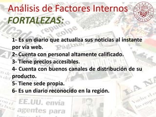 Análisis de Factores Internos
1- Es un diario que actualiza sus noticias al instante
por vía web.
2- Cuenta con personal altamente calificado.
3- Tiene precios accesibles.
4- Cuenta con buenos canales de distribución de su
producto.
5- Tiene sede propia.
6- Es un diario reconocido en la región.
FORTALEZAS:
 