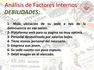 Análisis de Factores Internos
1- Mala ubicación de su sede a raíz de la
delincuencia en ese sector.
2- Plataforma web para su pagina no muy optima.
3- Personal desmotivado por salarios bajos.
4- Tiene menos personal del necesario.
5- Empresa aun joven.
6- Su sede cuenta con poco espacio.
7- Débil imagen en el mercado.
DEBILIDADES:
 