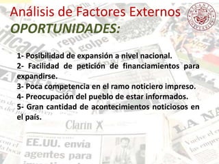Análisis de Factores Externos
1- Posibilidad de expansión a nivel nacional.
2- Facilidad de petición de financiamientos para
expandirse.
3- Poca competencia en el ramo noticiero impreso.
4- Preocupación del pueblo de estar informados.
5- Gran cantidad de acontecimientos noticiosos en
el país.
OPORTUNIDADES:
 
