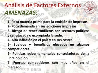Análisis de Factores Externos
1- Poca materia prima para la emisión de impresos.
2- Poca demanda en sus ediciones impresas.
3- Riesgo de tener conflictos con sectores políticos
y ser atacada o expropiada la sede.
4- Alta inflación en el país y en sus costes.
5- Sueldos y beneficios elevados en algunos
competidores.
6- Políticas gubernamentales controladoras de la
libre opinión.
7- Fuertes competidores con mas años en el
mercado.
AMENAZAS:
 