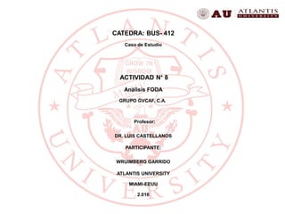 CATEDRA: BUS- 412
Caso de Estudio
ACTIVIDAD N° 8
Análisis FODA
GRUPO GVCAF, C.A.
Profesor:
DR. LUIS CASTELLANOS
PARTICIPANTE:
WRUIMBERG GARRIDO
ATLANTIS UNIVERSITY
MIAMI-EEUU
2.016
 