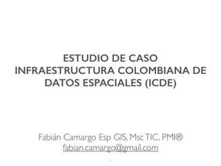 ESTUDIO DE CASO
INFRAESTRUCTURA COLOMBIANA DE
DATOS ESPACIALES (ICDE)
1
Fabián Camargo Esp GIS, MscTIC, PMI®
fabian.camargo@gmail.com
 