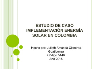 ESTUDIO DE CASO
IMPLEMENTACIÓN ENERGÍA
SOLAR EN COLOMBIA
Hecho por: Julieth Amanda Cisneros
Guatibonza
Código 5448
Año 2015
 