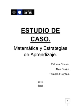 1
ESTUDIO DE
CASO.
Matemática y Estrategias
de Aprendizaje.
Paloma Cossio.
Alan Durán.
Tamara Fuentes.
-2016-
Índice
 