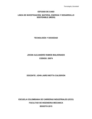 Tecnología y Sociedad
ESTUDIO DE CASO
LINEA DE INVESTIGACIÓN: MATERIA, ENERGIA Y DESARROLLO
SOSTENIBLE (MEDS)
TECNOLOGÍA Y SOCIEDAD
JOHAN ALEJANDRO RAMOS MALDONADO
CODIGO: 20874
DOCENTE: JOHN JAIRO MOTTA CALDERON
ESCUELA COLOMBIANA DE CARRERAS INDUSTRIALES (ECCI)
FACULTAD DE INGENIERIA MECANICA
BOGOTÁ 2015
 